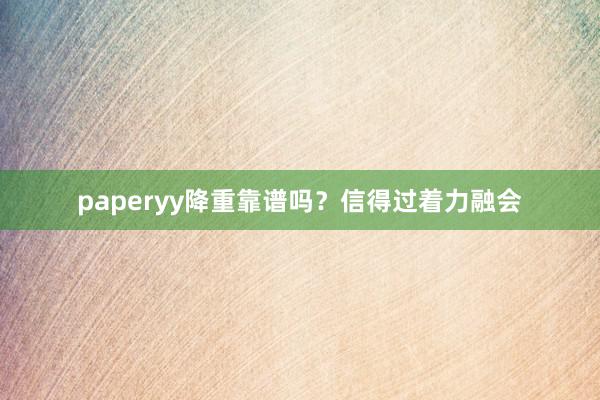 paperyy降重靠谱吗?信得过着力融会